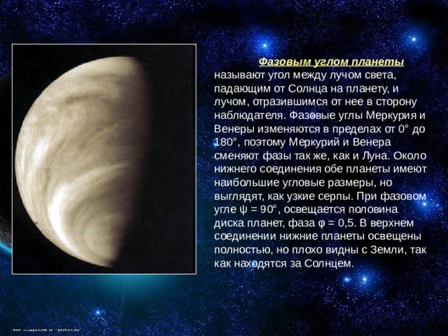  Фазовым углом планеты называют угол между лучом света, падающим от Солнца на планету, и лучом, отразившимся от нее в сторону наблюдателя. Фазовые углы Меркурия и Венеры изменяются в пределах от 0° до 180°, поэтому Меркурий и Венера сменяют фазы так же, как и Луна. Около нижнего соединения обе планеты имеют наибольшие угловые размеры, но выглядят, как узкие серпы. При фазовом угле ψ = 90°, освещается половина диска планет, фаза φ = 0,5. В верхнем соединении нижние планеты освещены полностью, но плохо видны с Земли, так как находятся за Солнцем. 