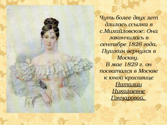 Чуть более двух лет длилась ссылка в с.Михайловское. Она закончилась в сентябре 1826 года. Пушкин вернулся в Москву. В мае 1829 г. он посватался в Москве к юной красавице Наталии Николаевне Гончаровой.  