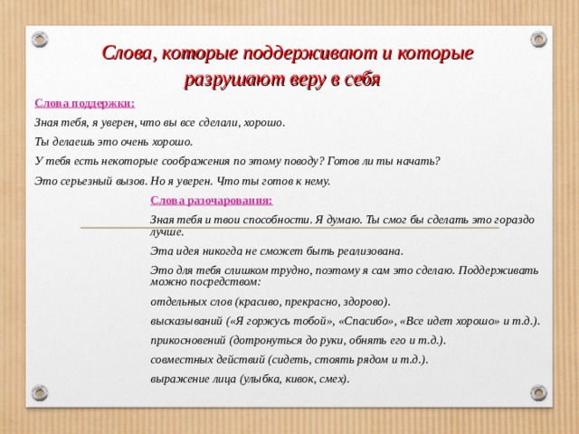  Слова, которые поддерживают и которые разрушают веру в себя Слова поддержки: Зная тебя, я уверен, что вы все сделали, хорошо. Ты делаешь это очень хорошо. У тебя есть некоторые соображения по этому поводу? Готов ли ты начать? Это серьезный вызов. Но я уверен. Что ты готов к нему.     Слова разочарования:     Зная тебя и твои способности. Я думаю. Ты смог бы сделать это гораздо     лучше.     Эта идея никогда не сможет быть реализована.     Это для тебя слишком трудно, поэтому я сам это сделаю. Поддерживать     можно посредством:     отдельных слов (красиво, прекрасно, здорово).     высказываний («Я горжусь тобой», «Спасибо», «Все идет хорошо» и т.д.).     прикосновений (дотронуться до руки, обнять его и т.д.).     совместных действий (сидеть, стоять рядом и т.д.).     выражение лица (улыбка, кивок, смех). 