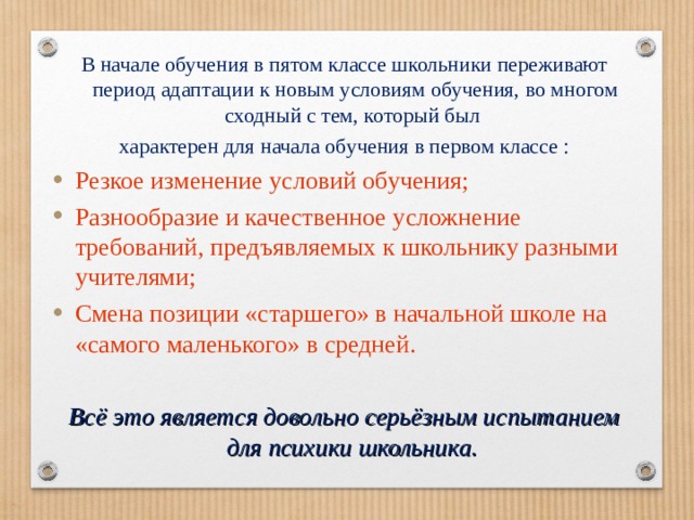В начале обучения в пятом классе школьники переживают период адаптации к новым условиям обучения, во многом сходный с тем, который был характерен для начала обучения в первом классе : Резкое изменение условий обучения; Разнообразие и качественное усложнение требований, предъявляемых к школьнику разными учителями; Смена позиции «старшего» в начальной школе на «самого маленького» в средней.  Всё это является довольно серьёзным испытанием для психики школьника.  