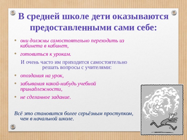 В средней школе дети оказываются предоставленными сами себе: они должны самостоятельно переходить из кабинета в кабинет, готовиться к урокам. И очень часто им приходится самостоятельно решать вопросы с учителями: опоздания на урок, забывания какой-нибудь учебной принадлежности, не сделанное задание.  Всё это становится более серьёзным проступком, чем в начальной школе.  