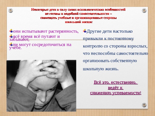Некоторые дети в силу своих психологических особенностей  не готовы к подобной самостоятельности –  совмещать учебные и организационные стороны  школьной жизни : Другие дети настолько привыкли к постоянному контролю со стороны взрослых, что неспособны самостоятельно организовать собственную школьную жизнь . Всё это, естественно, ведёт к снижению успеваемости !  они испытывают растерянность, всё время всё путают и забывают, не могут сосредоточиться на учёбе. 