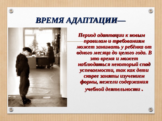 ВРЕМЯ АДАПТАЦИИ— Период адаптации к новым правилам и требованиям может занимать у ребёнка от одного месяца до целого года. В это время и может наблюдаться некоторый спад успеваемости, так как дети скорее заняты изучением формы, нежели содержания учебной деятельности  .  