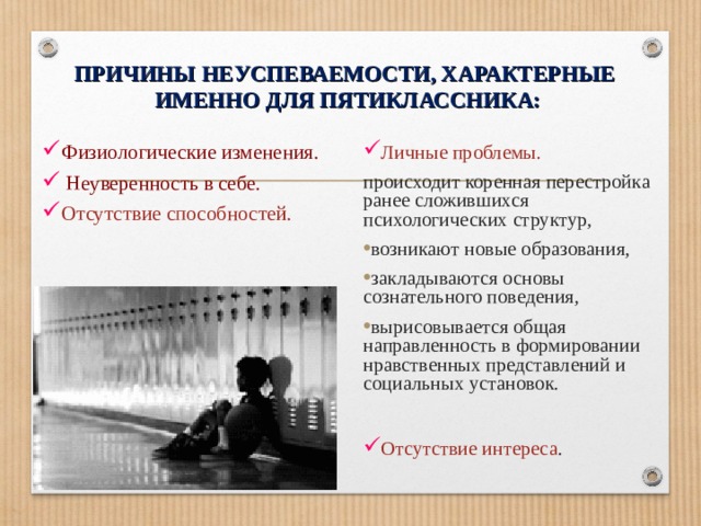 ПРИЧИНЫ НЕУСПЕВАЕМОСТИ, ХАРАКТЕРНЫЕ  ИМЕННО ДЛЯ ПЯТИКЛАССНИКА: Физиологические изменения.  Неуверенность в себе. Отсутствие способностей. Личные проблемы. происходит коренная перестройка ранее сложившихся психологических структур, возникают новые образования, закладываются основы сознательного поведения, вырисовывается общая направленность в формировании нравственных представлений и социальных установок.  Отсутствие интереса . 