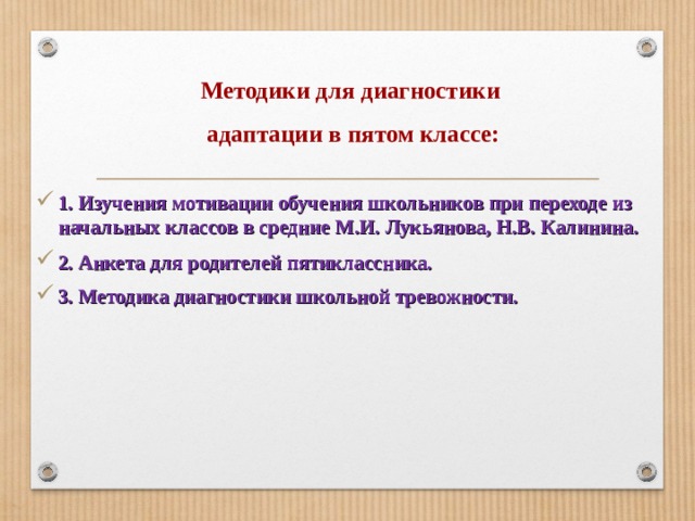 Методики для диагностики  адаптации в пятом классе: 1. Изучения мотивации обучения школьников при переходе из начальных классов в средние М.И. Лукьянова, Н.В. Калинина. 2. Анкета для родителей пятиклассника. 3. Методика диагностики школьной тревожности.   