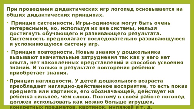 При проведении дидактических игр логопед основывается на общих дидактических принципах.  Принцип системности. Игры-одиночки могут быть очень интересными, но, используя их вне системы, нельзя достигнуть обучающего и развивающего результата. Системность предполагает последовательно развивающуюся и усложняющуюся систему игр.  Принцип повторности. Новые знания у дошкольника вызывают значительные затруднения так как у него нет опыта, нет накопленных представлений и способов усвоения знаний. И только в результате повторения ребенок приобретает знания. Принцип наглядности. У детей дошкольного возраста преобладает наглядно-действенное восприятие, то есть показ предмета или картинки, его обозначающей, действует на ребенка сильнее, чем слово. Поэтому в своей работе логопед должен использовать как можно больше игрушек, конкретных предметов, картинок, муляжей и т. д.  