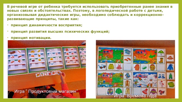 В речевой игре от ребенка требуется использовать приобретенные ранее знания в новых связях и обстоятельствах. Поэтому, в логопедической работе с детьми, организовывая дидактические игры, необходимо соблюдать и коррекционно-развивающие принципы, такие как:  принцип динамичности восприятия;  принцип развития высших психических функций;  принцип мотивации. 