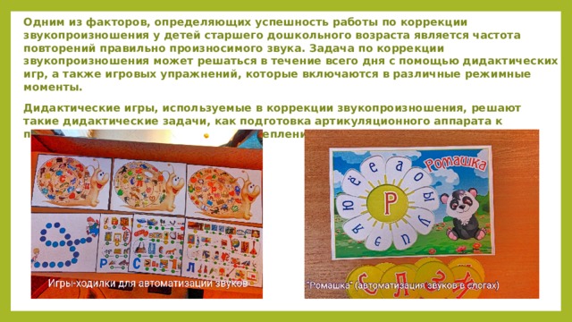 Одним из факторов, определяющих успешность работы по коррекции звукопроизношения у детей старшего дошкольного возраста является частота повторений правильно произносимого звука. Задача по коррекции звукопроизношения может решаться в течение всего дня с помощью дидактических игр, а также игровых упражнений, которые включаются в различные режимные моменты. Дидактические игры, используемые в коррекции звукопроизношения, решают такие дидактические задачи, как подготовка артикуляционного аппарата к постановке нарушенного звука и закрепления правильного звукопроизношения.  