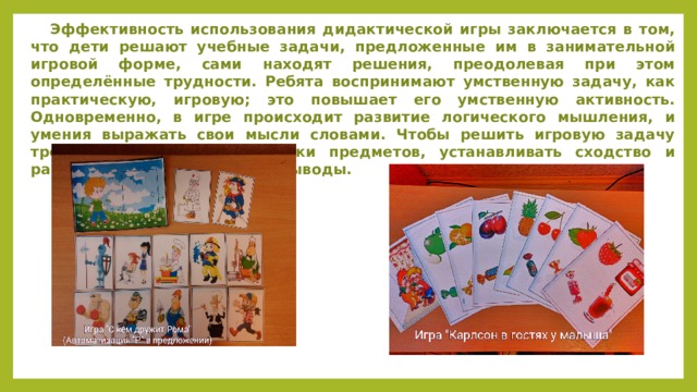  Эффективность использования дидактической игры заключается в том, что дети решают учебные задачи, предложенные им в занимательной игровой форме, сами находят решения, преодолевая при этом определённые трудности. Ребята воспринимают умственную задачу, как практическую, игровую; это повышает его умственную активность. Одновременно, в игре происходит развитие логического мышления, и умения выражать свои мысли словами. Чтобы решить игровую задачу требуется сравнивать признаки предметов, устанавливать сходство и различие, обобщать, делать выводы. 