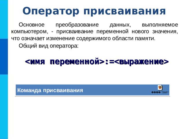 Оператор присваивания Основное преобразование данных, выполняемое компьютером, - присваивание переменной нового значения, что означает изменение содержимого области памяти. Общий вид оператора: := Команда присваивания