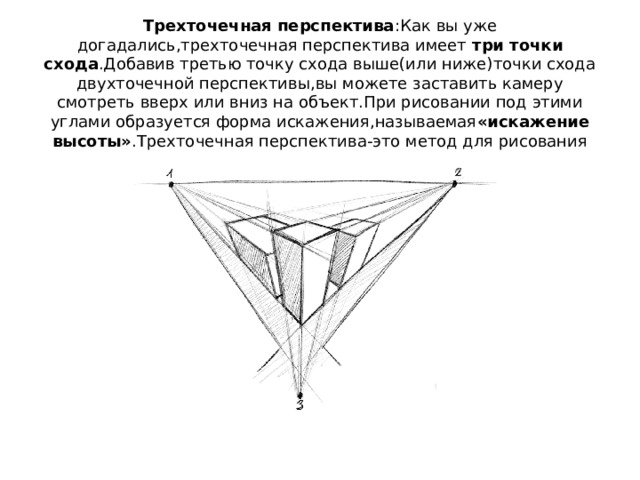 Трехточечная перспектива :Как вы уже догадались,трехточечная перспектива имеет  три точки схода .Добавив третью точку схода выше(или ниже)точки схода двухточечной перспективы,вы можете заставить камеру смотреть вверх или вниз на объект.При рисовании под этими углами образуется форма искажения,называемая «искажение высоты» .Трехточечная перспектива-это метод для рисования искажения высоты. 