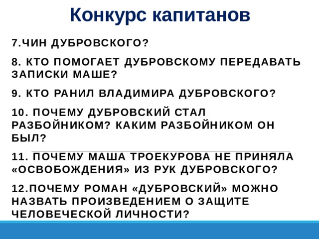 Конкурс капитанов 7.Чин Дубровского? 8. Кто помогает Дубровскому передавать записки Маше? 9.  Кто ранил Владимира Дубровского? 10. Почему Дубровский стал разбойником? Каким разбойником он был? 11. Почему Маша Троекурова не приняла «освобождения» из рук Дубровского? 12.Почему роман «Дубровский» можно назвать произведением о защите человеческой личности?