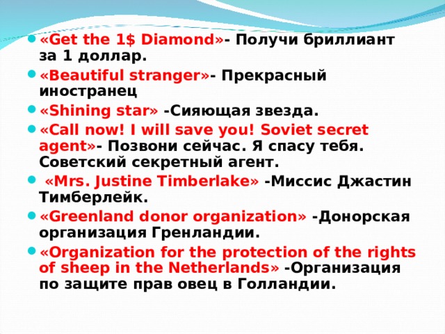 «Get the 1$ Diamond» - Получи бриллиант за 1 доллар .  «Beautiful stranger» -  Прекрасный иностранец «Shining star» - Сияющая звезд a. «Call now! I will save you! Soviet secret agent» - Позвони сейчас . Я спасу тебя . Советский секретный агент.  «Mrs. Justine Timberlake» -Миссис Джастин Тимберлейк. « Greenland donor organization » - Донорская организация Гренландии. « Organization for the protection of the rights of sheep in the Netherlands » - Организация по защите прав овец в Голландии.  