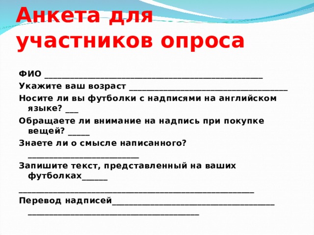 Анкета для участников опроса ФИО ___________________________________________________ Укажите ваш возраст _____________________________________ Носите ли вы футболки с надписями на английском языке? ___ Обращаете ли внимание на надпись при покупке вещей? _____ Знаете ли о смысле написанного? __________________________ Запишите текст, представленный на ваших футболках______ _______________________________________________________ Перевод надписей______________________________________ ________________________________________ 