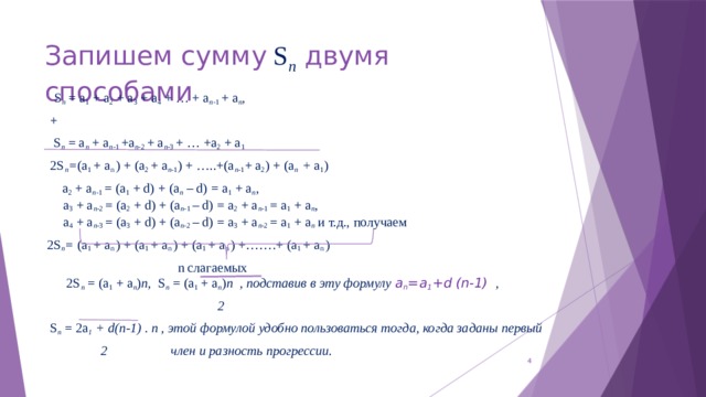 Запишем сумму S n двумя способами  S n = a 1 + a 2 + a 3 + a 4 + … + a n -1 + a n ,  +  S n = a n + a n -1 +a n -2 + a n -3 + … +a 2 + a 1  2S n = (a 1 + a n ) + (a 2 + a n -1 ) + …..+(a n -1 + a 2 ) + (a n + a 1 )   a 2 + a n -1 = (a 1 + d) + (a n – d) = a 1 + a n ,  a 3 + a n -2 = (a 2 + d) + (a n -1 – d) = a 2 + a n -1 = a 1 + a n ,  a 4 + a n -3 = (a 3 + d) + (a n -2 – d) = a 3 + a n -2 = a 1 + a n и т.д., получаем 2S n = (a 1 + a n ) + (a 1 + a n ) + (a 1 + a n ) +…….+ (a 1 + a n )  n слагаемых  2S n = (a 1 + a n ) n, S n = (a 1 + a n ) n , подставив в эту формулу a n =a 1 +d (n-1) ,  2  S n = 2a 1 + d(n-1) . n , этой формулой удобно пользоваться тогда, когда заданы первый  2 член и разность прогрессии.   