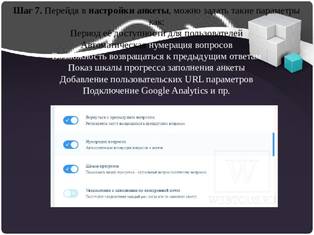 Шаг 7. Перейдя в  настройки анкеты , можно задать такие параметры как:  Период её доступности для пользователей  Автоматическая нумерация вопросов  Возможность возвращаться к предыдущим ответам  Показ шкалы прогресса заполнения анкеты  Добавление пользовательских URL параметров  Подключение Google Analytics и пр.    