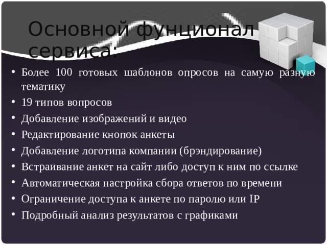Основной фунционал сервиса: Более 100 готовых шаблонов опросов на самую разную тематику 19 типов вопросов Добавление изображений и видео Редактирование кнопок анкеты Добавление логотипа компании (брэндирование) Встраивание анкет на сайт либо доступ к ним по ссылке Автоматическая настройка сбора ответов по времени Ограничение доступа к анкете по паролю или IP Подробный анализ результатов с графиками 