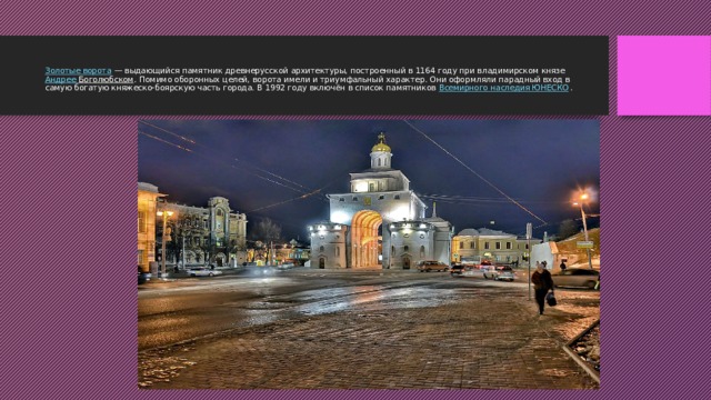 Золотые ворота  — выдающийся памятник древнерусской архитектуры, построенный в 1164 году при владимирском князе  Андрее Боголюбском . Помимо оборонных целей, ворота имели и триумфальный характер. Они оформляли парадный вход в самую богатую княжеско-боярскую часть города. В 1992 году включён в список памятников  Всемирного наследия ЮНЕСКО .   