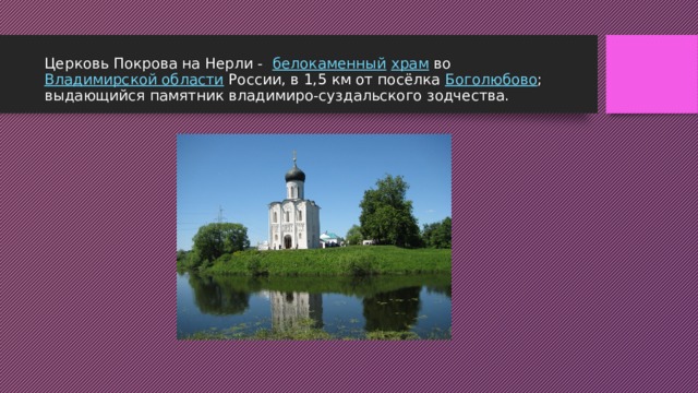 Церковь Покрова на Нерли -   белокаменный   храм  во  Владимирской области  России, в 1,5 км от посёлка  Боголюбово ; выдающийся памятник владимиро-суздальского зодчества. 