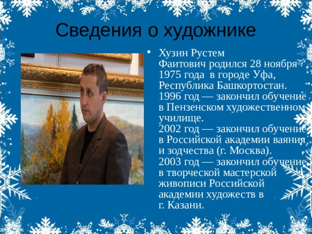 Сведения о художнике Хузин Рустем Фаитович родился 28 ноября 1975 года  в городе Уфа, Республика Башкортостан.  1996 год — закончил обучение в Пензенском художественном училище.  2002 год — закончил обучение в Российской академии ваяния и зодчества (г. Москва).  2003 год — закончил обучение в творческой мастерской живописи Российской академии художеств в г. Казани. 