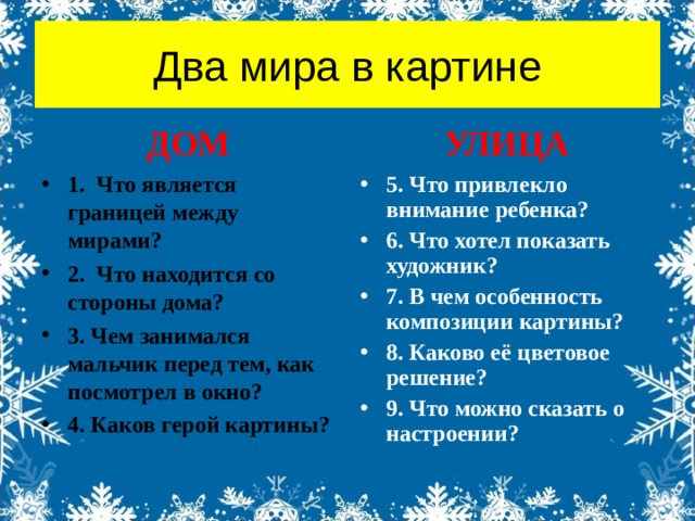 Два мира в картине ДОМ УЛИЦА 1. Что является границей между мирами? 2. Что находится со стороны дома? 3. Чем занимался мальчик перед тем, как посмотрел в окно? 4. Каков герой картины? 5. Что привлекло внимание ребенка? 6. Что хотел показать художник? 7. В чем особенность композиции картины? 8. Каково её цветовое решение? 9. Что можно сказать о настроении? 