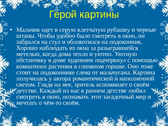 Герой картины Мальчик одет в серую клетчатую рубашку и черные штаны. Чтобы удобно было смотреть в окно, он забрался на стул и облокотился на подоконник. Хорошо наблюдать из окна за разыгравшейся метелью, когда дома тепло и уютно. Уютную обстановку в доме художник подчеркнул с помощью комнатного растения в глиняном горшке. Оно тоже стоит на подоконнике слева от мальчугана. Картина получилась у автора романтической и наполненной светом. Глядя на нее, зритель вспоминает о своём детстве. Каждый из нас в раннем детстве любил смотреть в окно, познавать этот загадочный мир и мечтать о чём-то своём. 