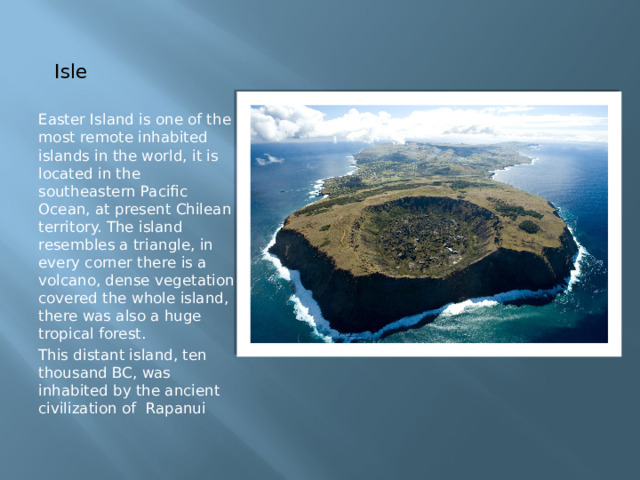 Isle Easter Island is one of the most remote inhabited islands in the world, it is located in the southeastern Pacific Ocean, at present Chilean territory. The island resembles a triangle, in every corner there is a volcano, dense vegetation covered the whole island, there was also a huge tropical forest. This distant island, ten thousand BC, was inhabited by the ancient civilization of Rapanui 