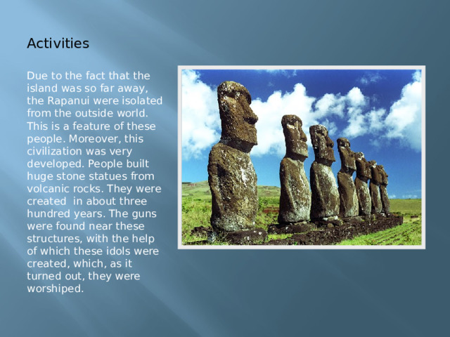Activities Due to the fact that the island was so far away, the Rapanui were isolated from the outside world. This is a feature of these people. Moreover, this civilization was very developed. People built huge stone statues from volcanic rocks. They were created in about three hundred years. The guns were found near these structures, with the help of which these idols were created, which, as it turned out, they were worshiped. 