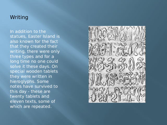 Writing In addition to the statues, Easter Island is also known for the fact that they created their writing, there were only three types and for a long time no one could solve it these days. On special wooden tablets they were written in hieroglyphs. Some notes have survived to this day - these are twenty tablets and eleven texts, some of which are repeated. 