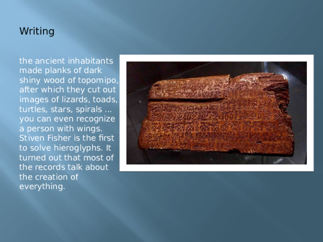 Writing the ancient inhabitants made planks of dark shiny wood of topomipo, after which they cut out images of lizards, toads, turtles, stars, spirals ... you can even recognize a person with wings. Stiven Fisher is the first to solve hieroglyphs. It turned out that most of the records talk about the creation of everything. 