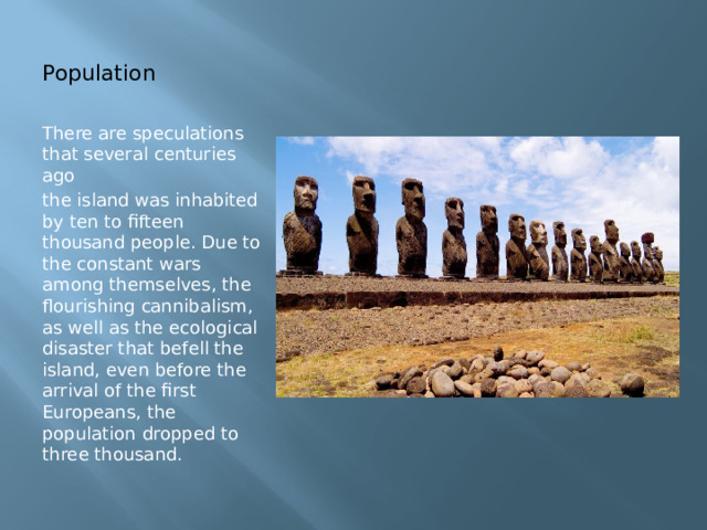 Population There are speculations that several centuries ago the island was inhabited by ten to fifteen thousand people. Due to the constant wars among themselves, the flourishing cannibalism, as well as the ecological disaster that befell the island, even before the arrival of the first Europeans, the population dropped to three thousand. 