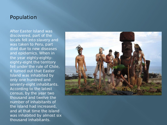 Population After Easter Island was discovered, part of the locals fell into slavery and was taken to Peru, part died due to new diseases and epidemics. When in the year eighty-eighty-eighty-eight the territory fell under the rule of Chile, it turned out that Easter Island was inhabited by only one hundred and seventy-eight inhabitants. According to the latest census, by the year two thousand and twelve the number of inhabitants of the island had increased, and at that time the island was inhabited by almost six thousand inhabitants. 