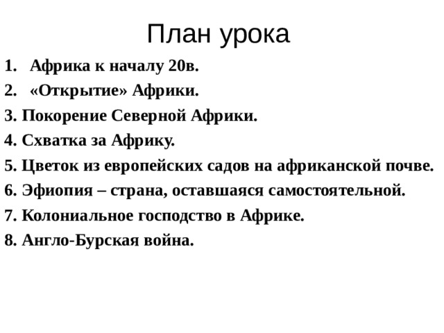 План урока Африка к началу 20в. «Открытие» Африки. 3. Покорение Северной Африки. 4. Схватка за Африку. 5. Цветок из европейских садов на африканской почве. 6. Эфиопия – страна, оставшаяся самостоятельной. 7. Колониальное господство в Африке. 8. Англо-Бурская война. 