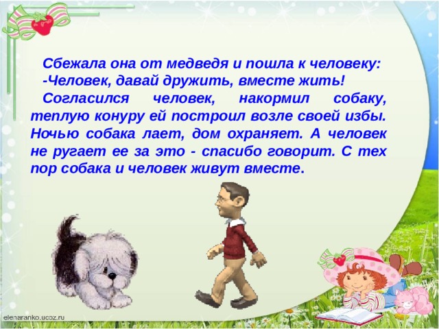 Сбежала она от медведя и пошла к человеку: -Человек, давай дружить, вместе жить! Согласился человек, накормил собаку, теплую конуру ей построил возле своей избы. Ночью собака лает, дом охраняет. А человек не ругает ее за это - спасибо говорит. С тех пор собака и человек живут вместе . 