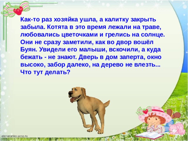 Как-то раз хозяйка ушла, а калитку закрыть забыла. Котята в это время лежали на траве, любовались цветочками и грелись на солнце. Они не сразу заметили, как во двор вошёл Буян. Увидели его малыши, вскочили, а куда бежать - не знают. Дверь в дом заперта, окно высоко, забор далеко, на дерево не влезть... Что тут делать? 