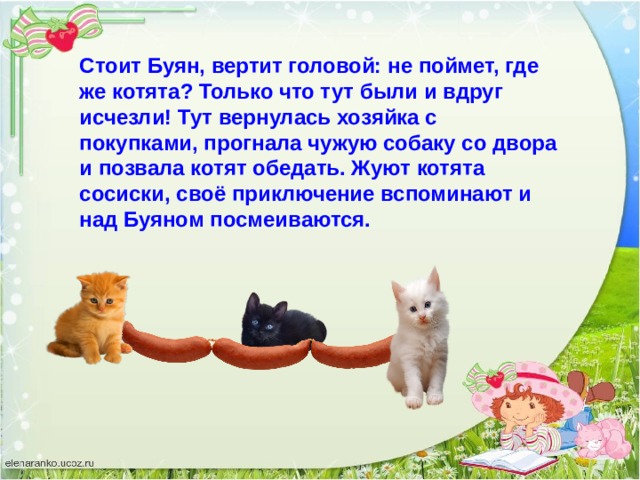 Стоит Буян, вертит головой: не поймет, где же котята? Только что тут были и вдруг исчезли! Тут вернулась хозяйка с покупками, прогнала чужую собаку со двора и позвала котят обедать. Жуют котята сосиски, своё приключение вспоминают и над Буяном посмеиваются. 