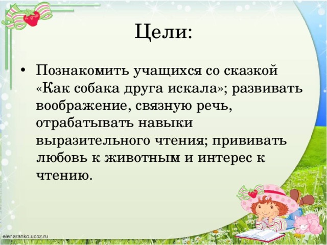 Цели: Познакомить учащихся со сказкой «Как собака друга искала»; развивать воображение, связную речь, отрабатывать навыки выразительного чтения; прививать любовь к животным и интерес к чтению. 