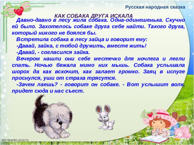 Русская народная сказка КАК СОБАКА ДРУГА ИСКАЛА Давно-давно в лесу жила собака. Одна-одинешенька. Скучно ей было. Захотелось собаке друга себе найти. Такого друга, который никого не боялся бы. Встретила собака в лесу зайца и говорит ему: -Давай, зайка, с тобой дружить, вместе жить! -Давай, - согласился зайка. Вечером нашли они себе местечко для ночлега и легли спать. Ночью бежала мимо них мышь. Собака услышала шорох да как вскочит, как залает громко. Заяц в испуге проснулся, уши от страха трясутся. -Зачем лаешь? - говорит он собаке. - Вот услышит волк, придет сюда и нас съест. 