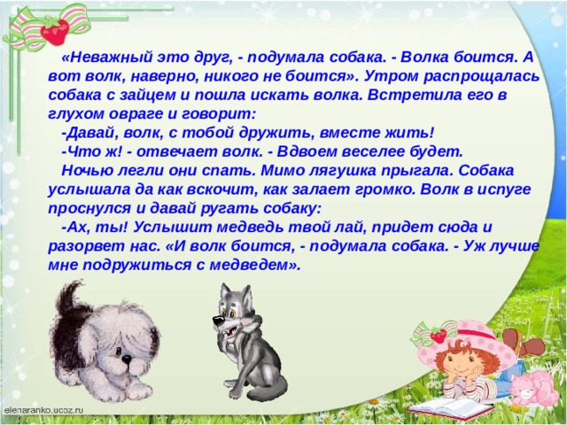 «Неважный это друг, - подумала собака. - Волка боится. А вот волк, наверно, никого не боится». Утром распрощалась собака с зайцем и по­шла искать волка. Встретила его в глухом овраге и говорит: -Давай, волк, с тобой дружить, вместе жить! -Что ж! - отвечает волк. - Вдвоем веселее будет. Ночью легли они спать. Мимо лягушка прыгала. Собака услышала да как вскочит, как залает громко. Волк в испуге проснулся и давай ругать собаку: -Ах, ты! Услышит медведь твой лай, придет сюда и разорвет нас. «И волк боится, - подумала собака. - Уж лучше мне подружиться с медведем». 