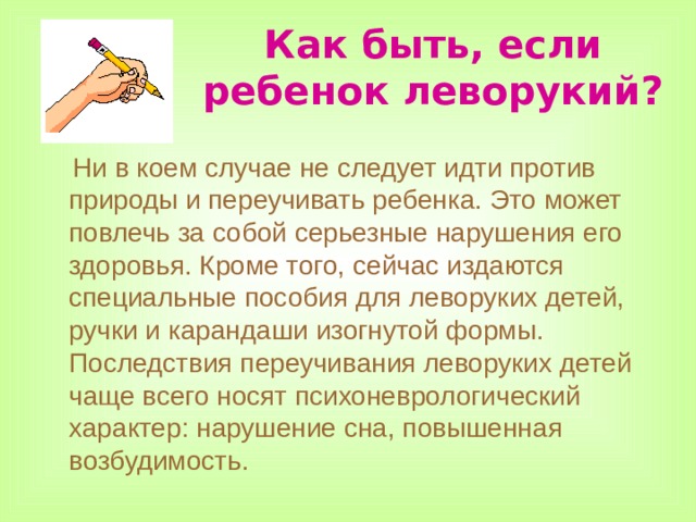 Как быть, если ребенок леворукий?  Ни в коем случае не следует идти против природы и переучивать ребенка. Это может повлечь за собой серьезные нарушения его здоровья. Кроме того, сейчас издаются специальные пособия для леворуких детей, ручки и карандаши изогнутой формы. Последствия переучивания леворуких детей чаще всего носят психоневрологический характер: нарушение сна, повышенная возбудимость. 