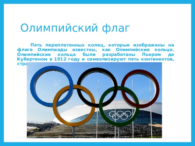 Олимпийский флаг  Пять переплетенных колец, которые изображены на флаге Олимпиады известны, как Олимпийские кольца. Олимпийские кольца были разработаны Пьером де Кубертеном в 1912 году и символизируют пять континентов, страны которых участвуют в олимпийском движении. 