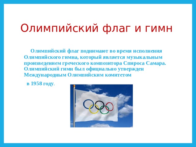 Олимпийский флаг и гимн  Олимпийский флаг поднимают во время исполнения Олимпийского гимна, который является музыкальным произведением греческого композитора Спироса Самара. Олимпийский гимн был официально утвержден Международным Олимпийским комитетом  в 1958 году . 