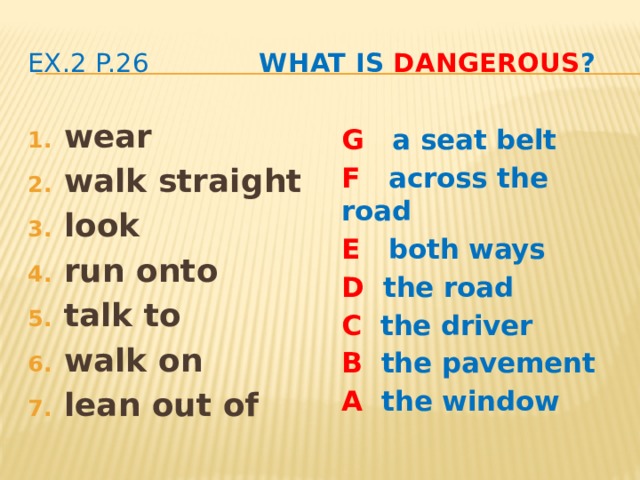 ex.2 p.26 What is dangerous ? wear walk straight look run onto talk to walk on lean out of G a seat belt F across the road E both ways D the road C the driver B the pavement A the window  It’s dangerous to …  