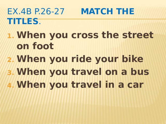 ex.4b p.26-27 Match the titles . When you cross the street on foot When you ride your bike When you travel on a bus When you travel in a car 