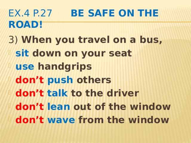 ex.4 p.27 Be safe on the road! 3) When you travel on a bus, sit down on your seat use handgrips don’t push others don’t  talk to the driver don’t  lean out of the window don’t  wave from the window  