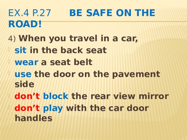 ex.4 p.27 Be safe on the road! 4)  When you travel in a car, sit in the back seat wear a seat belt use the door on the pavement side don’t  block the rear view mirror don’t  play with the car door handles  