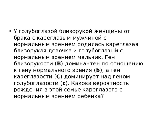 У голубоглазой близорукой женщины от брака с кареглазым мужчиной с нормальным зрением родилась кареглазая близорукая девочка и голубоглазый с нормальным зрением мальчик. Ген близорукости ( В ) доминантен по отношению к гену нормального зрения ( b ), а ген кареглазости ( С ) доминирует над геном голубоглазости ( с ). Какова вероятность рождения в этой семье кареглазого с нормальным зрением ребенка? 