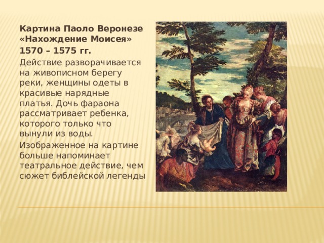 Картина Паоло Веронезе «Нахождение Моисея» 1570 – 1575 гг. Действие разворачивается на живописном берегу реки, женщины одеты в красивые нарядные платья. Дочь фараона рассматривает ребенка, которого только что вынули из воды. Изображенное на картине больше напоминает театральное действие, чем сюжет библейской легенды 