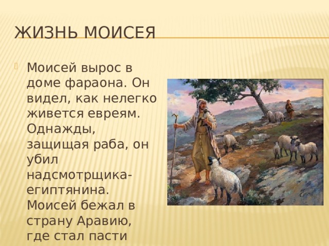 Жизнь Моисея Моисей вырос в доме фараона. Он видел, как нелегко живется евреям. Однажды, защищая раба, он убил надсмотрщика-египтянина. Моисей бежал в страну Аравию, где стал пасти овец. 