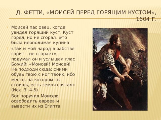 Д. Фетти, «Моисей перед горящим кустом», 1604 г. Моисей пас овец, когда увидел горящий куст. Куст горел, но не сгорал. Это была неополимая купина. «Так и мой народ в рабстве горит – не сгорает», - подумал он и услышал глас Божий: «Моисей! Моисей! Не подходи сюда; сними обувь твою с ног твоих, ибо место, на котором ты стоишь, есть земля святая» (Исх. 3: 4-5) Бог поручил Моисею освободить евреев и вывести их из Египта 